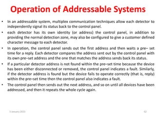 Operation of Addressable Systems
• In an addressable system, multiplex communication techniques allow each detector to
independently signal its status back to the control panel.
• each detector has its own identity (or address) the control panel, in addition to
providing the normal detection zone, may also be configured to give a customer defined
character message to each detector.
• In operation, the control panel sends out the first address and then waits a pre– set
time for a reply. Each detector compares the address sent out by the control panel with
its own pre–set address and the one that matches the address sends back its status.
• If a particular detector address is not found within the pre–set time because the device
has been either disconnected or removed, the control panel indicates a fault. Similarly,
if the detector address is found but the device fails to operate correctly (that is, reply)
within the pre–set time then the control panel also indicates a fault.
• The control panel then sends out the next address, and so on until all devices have been
addressed, and then it repeats the whole cycle again.
3 January 2023 62
 