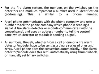 • For the fire alarm system, the numbers on the switches on the
detectors and modules represent a number used in identification
(addressing). This is similar to a phone number.
• A cell phone communicates with the phone company, and uses a
number to tell the phone company which phone is sending a
signal. A fire alarm detector or module communicates with the
control panel, and uses an address number to tell the control
panel which detector or module is sending a signal.
• All numbers, though, whether from a cell phone or a fire alarm
detector/module, have to be sent as a binary series of ones and
zeros. A cell phone does the conversion automatically, a fire alarm
detector/module does this semi-automatically using thumbwheels
or manually set binary switches.
3 January 2023 64
 