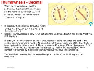 Thumbwheels - Decimal
• When thumbwheels are used for
addressing, the decimal thumbwheels
use the numbers 00 through 99. Each
of the two wheels has the numerical
position 0 through 9.
• In decimal, the numbers 0 through 9 mean:
0 = 0,1 = 1, 2 = 2, 3 = 3, 4 = 4, 5 = 5, 6 = 6
7 = 7, 8 = 8, 9 = 9
• Decimal thumbwheels are easy for us as humans to understand; What-You-See-Is-What-You-
Get (Wysiwyg).
In detail, the numbers shown on the thumbwheels are being converted and sent to the
control panel. To send the number 43 using decimal thumbwheels, one of the thumbwheels
is set to 4 and the other is set to 3. The 4 represents 40 (4 times 10) and 3 represents 3 (3
times 1). When you add the number represented by the first thumbwheel (40) to the
number represented by the second thumbwheel (3) you have the number 43.
The module or detector then converts this digital number 43 to the binary number
00101011.
3 January 2023 65
 