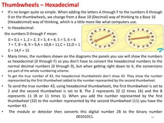 Thumbwheels – Hexadecimal
• It's no longer quite so simple. When adding the letters A through F to the numbers 0 through
9 on the thumbwheels, we change from a Base 10 (Decimal) way of thinking to a Base 16
(Hexadecimal) way of thinking, which is a little more like what computers use.
• In Hexadecimal:
the numbers 0 through F mean:
0 = 0,1 = 1, 2 = 2, 3 = 3, 4 = 4, 5 = 5, 6 = 6
7 = 7, 8 = 8, 9 = 9,A = 10,B = 11,C = 12,D = 13,
E = 14,F = 15
• Many times, the numbers shown on the diagrams the panels you use will show the numbers
as hexadecimal (0 through F) so you don't have to convert the hexadecimal numbers to the
normal decimal numbers (0 through 9), but when getting right down to it, the conversions
are part of the whole numbering scheme.
• To get the true number of 43, the hexadecimal thumbwheels don't show 43. They show the number
represented by the first thumbwheel added to the number represented by the second thumbwheel.
• To send the true number 43, using hexadecimal thumbwheels, the first thumbwheel is set to
2 and the second thumbwheel is set to B. The 2 represents 32 (2 times 16) and the B
represents 11 (B or 11 times 1). When you add the number represented by the first
thumbwheel (32) to the number represented by the second thumbwheel (11) you have the
number 43.
• The module or detector then converts this digital number 2B to the binary number
00101011. 66
 