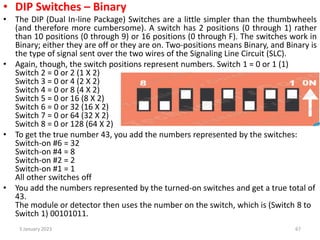 • DIP Switches – Binary
• The DIP (Dual In-line Package) Switches are a little simpler than the thumbwheels
(and therefore more cumbersome). A switch has 2 positions (0 through 1) rather
than 10 positions (0 through 9) or 16 positions (0 through F). The switches work in
Binary; either they are off or they are on. Two-positions means Binary, and Binary is
the type of signal sent over the two wires of the Signaling Line Circuit (SLC).
• Again, though, the switch positions represent numbers. Switch 1 = 0 or 1 (1)
Switch 2 = 0 or 2 (1 X 2)
Switch 3 = 0 or 4 (2 X 2)
Switch 4 = 0 or 8 (4 X 2)
Switch 5 = 0 or 16 (8 X 2)
Switch 6 = 0 or 32 (16 X 2)
Switch 7 = 0 or 64 (32 X 2)
Switch 8 = 0 or 128 (64 X 2)
• To get the true number 43, you add the numbers represented by the switches:
Switch-on #6 = 32
Switch-on #4 = 8
Switch-on #2 = 2
Switch-on #1 = 1
All other switches off
• You add the numbers represented by the turned-on switches and get a true total of
43.
The module or detector then uses the number on the switch, which is (Switch 8 to
Switch 1) 00101011.
3 January 2023 67
 