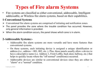 Types of Fire alarm Systems
• Fire systems are classified as either conventional, addressable, Intelligent
addressable, or Wireless fire alarm systems, based on their capabilities.
1-Conventional Systems
 Conventional fire alarm systems are comprised of initiating and notification zones.
 The panel provides the zone where the trouble condition has occurred. However,
only general information is provided.
 When the alarm condition occurs, the panel shows which zone is in alarm.
2-Addressable Systems:-
– Addressable fire alarm systems are more versatile and have more features than
conventional systems.
– On these systems, each initiating device is assigned a unique identification or
address (i.e., address = 001, 002, etc..). Plus, these panels usually allow a device to
have a descriptive name (i.e. Address 1, Front Lobby, back door, hallway, etc.) that
helps to quickly locate where the "off normal" condition(s) occurred.
– Addressable devices are similar to conventional devices since they are either in
"alarm" or a "normal" condition.
3 January 2023 7
 
