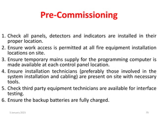 Pre-Commissioning
1. Check all panels, detectors and indicators are installed in their
proper location.
2. Ensure work access is permitted at all fire equipment installation
locations on site.
3. Ensure temporary mains supply for the programming computer is
made available at each control panel location.
4. Ensure installation technicians (preferably those involved in the
system installation and cabling) are present on site with necessary
tools.
5. Check third party equipment technicians are available for interface
testing.
6. Ensure the backup batteries are fully charged.
3 January 2023 79
 