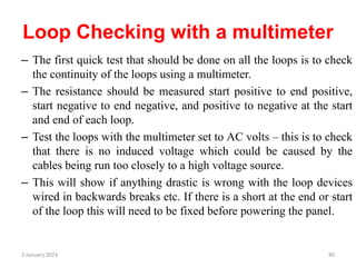 Loop Checking with a multimeter
– The first quick test that should be done on all the loops is to check
the continuity of the loops using a multimeter.
– The resistance should be measured start positive to end positive,
start negative to end negative, and positive to negative at the start
and end of each loop.
– Test the loops with the multimeter set to AC volts – this is to check
that there is no induced voltage which could be caused by the
cables being run too closely to a high voltage source.
– This will show if anything drastic is wrong with the loop devices
wired in backwards breaks etc. If there is a short at the end or start
of the loop this will need to be fixed before powering the panel.
3 January 2023 80
 