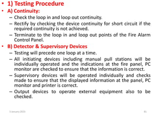• 1) Testing Procedure
• A) Continuity:
– Check the loop in and loop out continuity.
– Rectify by checking the device continuity for short circuit if the
required continuity is not achieved.
– Terminate to the loop in and loop out points of the Fire Alarm
Control Panel.
• B) Detector & Supervisory Devices
– Testing will precede one loop at a time.
– All initiating devices including manual pull stations will be
individually operated and the indications at the fire panel, PC
monitor are checked to ensure that the information is correct.
– Supervisory devices will be operated individually and checks
made to ensure that the displayed information at the panel, PC
monitor and printer is correct.
– Output devices to operate external equipment also to be
checked.
3 January 2023 81
 