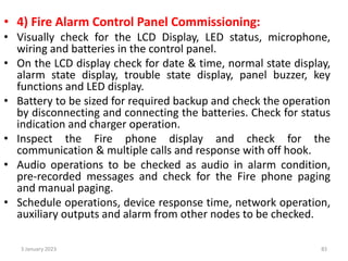 • 4) Fire Alarm Control Panel Commissioning:
• Visually check for the LCD Display, LED status, microphone,
wiring and batteries in the control panel.
• On the LCD display check for date & time, normal state display,
alarm state display, trouble state display, panel buzzer, key
functions and LED display.
• Battery to be sized for required backup and check the operation
by disconnecting and connecting the batteries. Check for status
indication and charger operation.
• Inspect the Fire phone display and check for the
communication & multiple calls and response with off hook.
• Audio operations to be checked as audio in alarm condition,
pre-recorded messages and check for the Fire phone paging
and manual paging.
• Schedule operations, device response time, network operation,
auxiliary outputs and alarm from other nodes to be checked.
3 January 2023 83
 