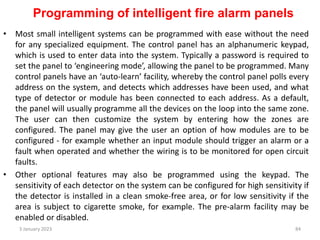 Programming of intelligent fire alarm panels
• Most small intelligent systems can be programmed with ease without the need
for any specialized equipment. The control panel has an alphanumeric keypad,
which is used to enter data into the system. Typically a password is required to
set the panel to ‘engineering mode’, allowing the panel to be programmed. Many
control panels have an ‘auto-learn’ facility, whereby the control panel polls every
address on the system, and detects which addresses have been used, and what
type of detector or module has been connected to each address. As a default,
the panel will usually programme all the devices on the loop into the same zone.
The user can then customize the system by entering how the zones are
configured. The panel may give the user an option of how modules are to be
configured - for example whether an input module should trigger an alarm or a
fault when operated and whether the wiring is to be monitored for open circuit
faults.
• Other optional features may also be programmed using the keypad. The
sensitivity of each detector on the system can be configured for high sensitivity if
the detector is installed in a clean smoke-free area, or for low sensitivity if the
area is subject to cigarette smoke, for example. The pre-alarm facility may be
enabled or disabled.
3 January 2023 84
 