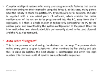 • Complex intelligent systems offer many user-programmable features that can be
time-consuming to enter manually using the keypad. In this case, many panels
have the facility to connect a portable PC by means of a serial data link. The user
is supplied with a specialized piece of software, which enables the entire
configuration of the system to be programmed into the PC, away from site if
necessary. It is then a simple matter of temporarily connecting the PC to the
control panel and downloading the system configuration to the panel. Once the
information has been downloaded, it is permanently stored in the control panel,
and the PC can be removed.
• Auto Learn “Program”
• This is the process of addressing the devices on the loop. The process starts
telling every device to open its Isolator. It then numbers the first device and tells
this to close its isolator, the next device is interrogated and given the next
number this continues until all devices are numbered in sequence.
3 January 2023 85
 