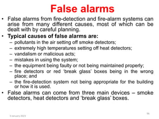 False alarms
• False alarms from fire-detection and fire-alarm systems can
arise from many different causes, most of which can be
dealt with by careful planning.
• Typical causes of false alarms are:
– pollutants in the air setting off smoke detectors;
– extremely high temperatures setting off heat detectors;
– vandalism or malicious acts;
– mistakes in using the system;
– the equipment being faulty or not being maintained properly;
– fire detectors or red ‘break glass’ boxes being in the wrong
place; and
– the fire-detection system not being appropriate for the building
or how it is used.
• False alarms can come from three main devices – smoke
detectors, heat detectors and ‘break glass’ boxes.
3 January 2023
96
 