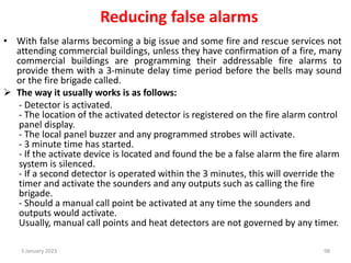 Reducing false alarms
• With false alarms becoming a big issue and some fire and rescue services not
attending commercial buildings, unless they have confirmation of a fire, many
commercial buildings are programming their addressable fire alarms to
provide them with a 3-minute delay time period before the bells may sound
or the fire brigade called.
 The way it usually works is as follows:
- Detector is activated.
- The location of the activated detector is registered on the fire alarm control
panel display.
- The local panel buzzer and any programmed strobes will activate.
- 3 minute time has started.
- If the activate device is located and found the be a false alarm the fire alarm
system is silenced.
- If a second detector is operated within the 3 minutes, this will override the
timer and activate the sounders and any outputs such as calling the fire
brigade.
- Should a manual call point be activated at any time the sounders and
outputs would activate.
Usually, manual call points and heat detectors are not governed by any timer.
3 January 2023 98
 