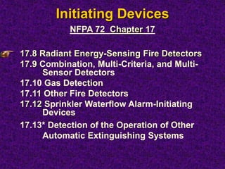 Initiating Devices
17.8 Radiant Energy-Sensing Fire Detectors
17.9 Combination, Multi-Criteria, and Multi-
Sensor Detectors
17.10 Gas Detection
17.11 Other Fire Detectors
17.12 Sprinkler Waterflow Alarm-Initiating
Devices
17.13* Detection of the Operation of Other
Automatic Extinguishing Systems
NFPA 72 Chapter 17
 