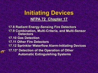 Initiating Devices
17.8 Radiant Energy-Sensing Fire Detectors
17.9 Combination, Multi-Criteria, and Multi-Sensor
Detectors
17.10 Gas Detection
17.11 Other Fire Detectors
17.12 Sprinkler Waterflow Alarm-Initiating Devices
17.13* Detection of the Operation of Other
Automatic Extinguishing Systems
NFPA 72 Chapter 17
 