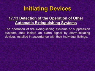 Initiating Devices
The operation of fire extinguishing systems or suppression
systems shall initiate an alarm signal by alarm-initiating
devices installed in accordance with their individual listings.
17.13 Detection of the Operation of Other
Automatic Extinguishing Systems
 