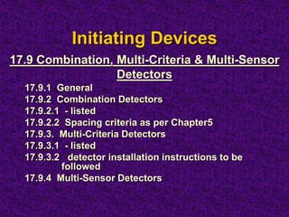 Initiating Devices
17.9.1 General
17.9.2 Combination Detectors
17.9.2.1 - listed
17.9.2.2 Spacing criteria as per Chapter5
17.9.3. Multi-Criteria Detectors
17.9.3.1 - listed
17.9.3.2 detector installation instructions to be
followed
17.9.4 Multi-Sensor Detectors
17.9 Combination, Multi-Criteria & Multi-Sensor
Detectors
 