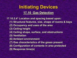 Initiating Devices
17.10.2.4* Location and spacing based upon:
(1) Structural features, size, shape of rooms & bays
(2) Occupancy and uses of the area
(3) Ceiling height
(4) Ceiling shape, surface, and obstructions
(5) Ventilation
(6) Ambient environment
(7) Gas characteristics of the gases present
(8) Configuration of contents in area protected
(9) Response time(s)
17.10 Gas Detection
 