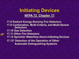 Initiating Devices
17.8 Radiant Energy-Sensing Fire Detectors
17.9 Combination, Multi-Criteria, and Multi-Sensor
Detectors
17.10 Gas Detection
17.11 Other Fire Detectors
17.12 Sprinkler Waterflow Alarm-Initiating Devices
17.13* Detection of the Operation of Other
Automatic Extinguishing Systems
NFPA 72 Chapter 17
 