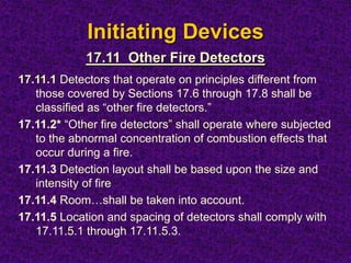 Initiating Devices
17.11.1 Detectors that operate on principles different from
those covered by Sections 17.6 through 17.8 shall be
classified as “other fire detectors.”
17.11.2* “Other fire detectors” shall operate where subjected
to the abnormal concentration of combustion effects that
occur during a fire.
17.11.3 Detection layout shall be based upon the size and
intensity of fire
17.11.4 Room…shall be taken into account.
17.11.5 Location and spacing of detectors shall comply with
17.11.5.1 through 17.11.5.3.
17.11 Other Fire Detectors
 