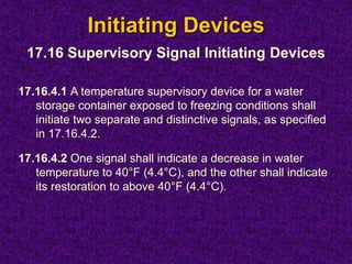 Initiating Devices
17.16.4.1 A temperature supervisory device for a water
storage container exposed to freezing conditions shall
initiate two separate and distinctive signals, as specified
in 17.16.4.2.
17.16.4.2 One signal shall indicate a decrease in water
temperature to 40°F (4.4°C), and the other shall indicate
its restoration to above 40°F (4.4°C).
17.16 Supervisory Signal Initiating Devices
 