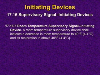 Initiating Devices
17.16.5 Room Temperature Supervisory Signal–Initiating
Device. A room temperature supervisory device shall
indicate a decrease in room temperature to 40°F (4.4°C)
and its restoration to above 40°F (4.4°C).
17.16 Supervisory Signal–Initiating Devices
 