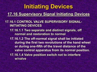 Initiating Devices
17.16.1 CONTROL VALVE SUPERVISORY SIGNAL-
INITIATING DEVICES
17.16.1.1 Two separate and distinct signals, off
normal and restoration to normal
17.16.1.2 The off-normal signal shall be initiated
during the first two revolutions of the hand wheel
or during one-fifth of the travel distance of the
valve control apparatus from its normal position.
17.16.1.4 Valve position switch not to interfere
w/valve
17.16 Supervisory Signal Initiating Devices
 