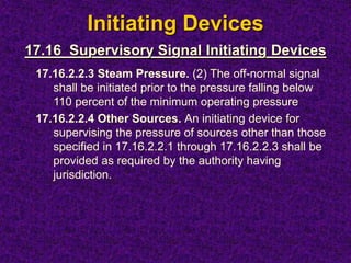 Initiating Devices
17.16.2.2.3 Steam Pressure. (2) The off-normal signal
shall be initiated prior to the pressure falling below
110 percent of the minimum operating pressure
17.16.2.2.4 Other Sources. An initiating device for
supervising the pressure of sources other than those
specified in 17.16.2.2.1 through 17.16.2.2.3 shall be
provided as required by the authority having
jurisdiction.
17.16 Supervisory Signal Initiating Devices
 