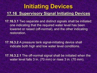 Initiating Devices
17.16.3.1 Two separate and distinct signals shall be initiated:
one indicating that the required water level has been
lowered or raised (off-normal), and the other indicating
restoration.
17.16.3.2 A pressure tank signal-initiating device shall
indicate both high and low water level conditions.
17.16.3.2.1 The off-normal signal shall be initiated when the
water level falls 3 in. (70 mm) or rises 3 in. (70 mm).
17.16 Supervisory Signal Initiating Devices
 
