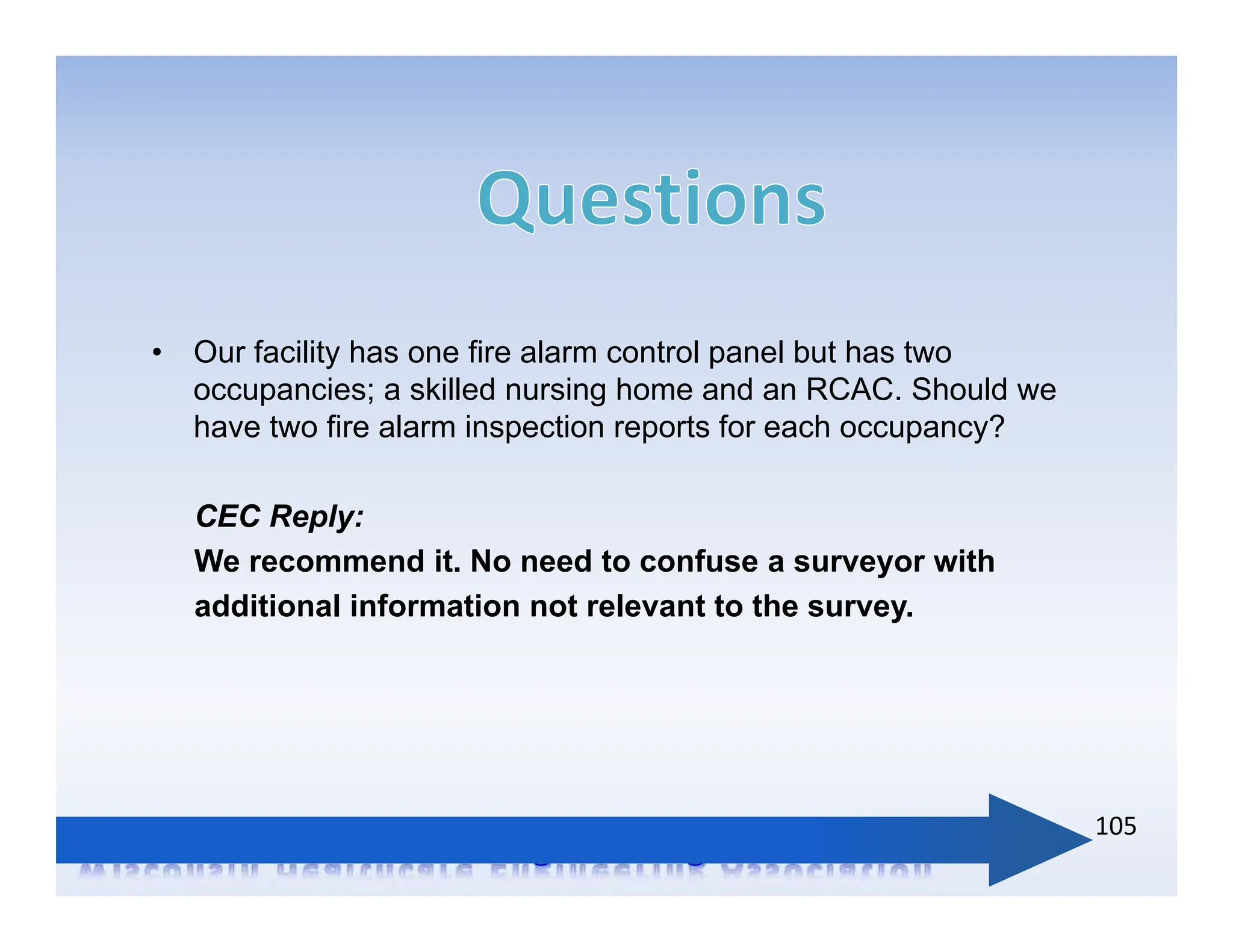 • Our facility has one fire alarm control panel but has two
occupancies; a skilled nursing home and an RCAC. Should we
have two fire alarm inspection reports for each occupancy?
CEC Reply:
We recommend it. No need to confuse a surveyor with
additional information not relevant to the survey.
105
 