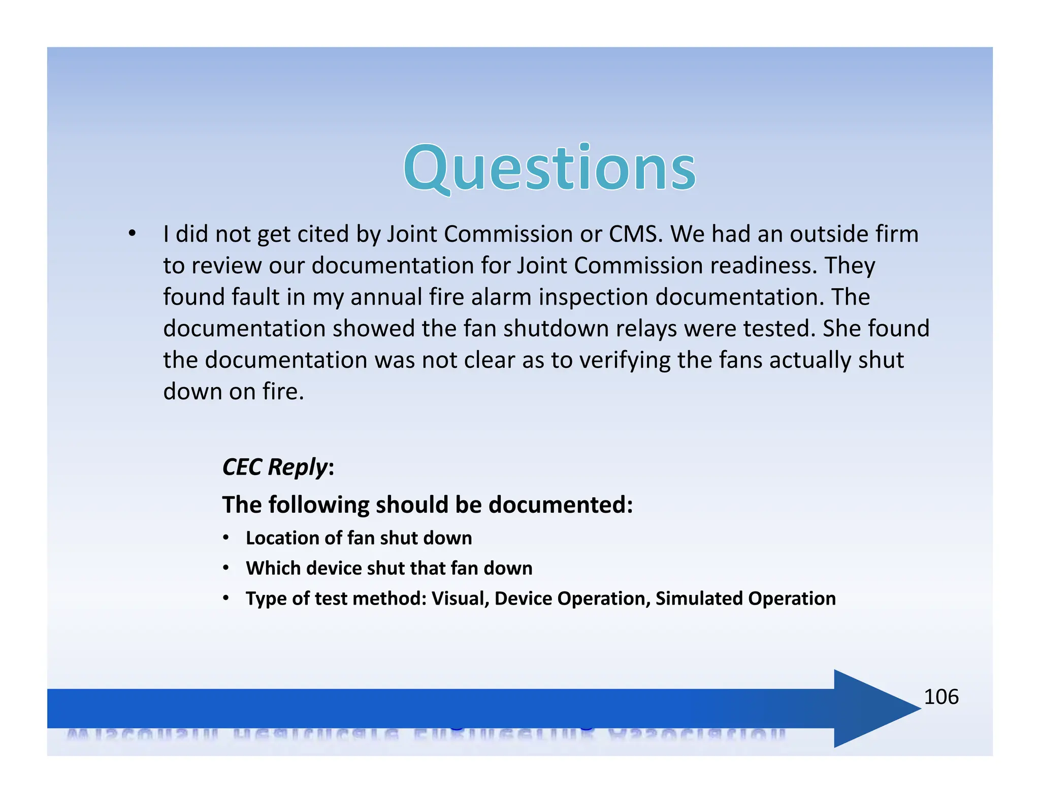• I did not get cited by Joint Commission or CMS. We had an outside firm
to review our documentation for Joint Commission readiness. They
found fault in my annual fire alarm inspection documentation. The
documentation showed the fan shutdown relays were tested. She found
the documentation was not clear as to verifying the fans actually shut
down on fire.
CEC Reply:
The following should be documented:
• Location of fan shut down
• Which device shut that fan down
• Type of test method: Visual, Device Operation, Simulated Operation
106
 