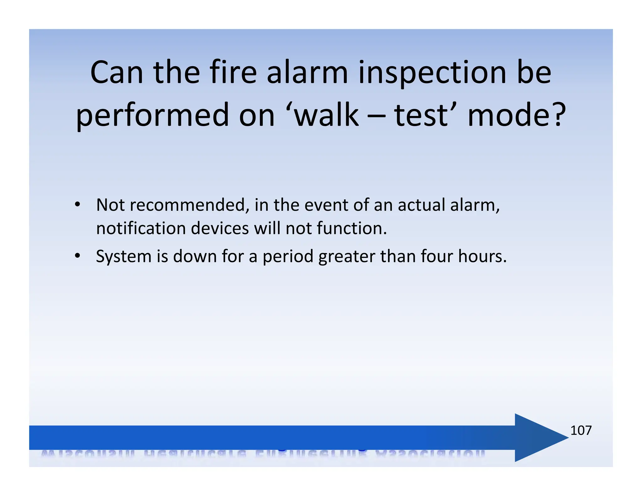 • Not recommended, in the event of an actual alarm,
notification devices will not function.
• System is down for a period greater than four hours.
Can the fire alarm inspection be
performed on ‘walk – test’ mode?
107
 