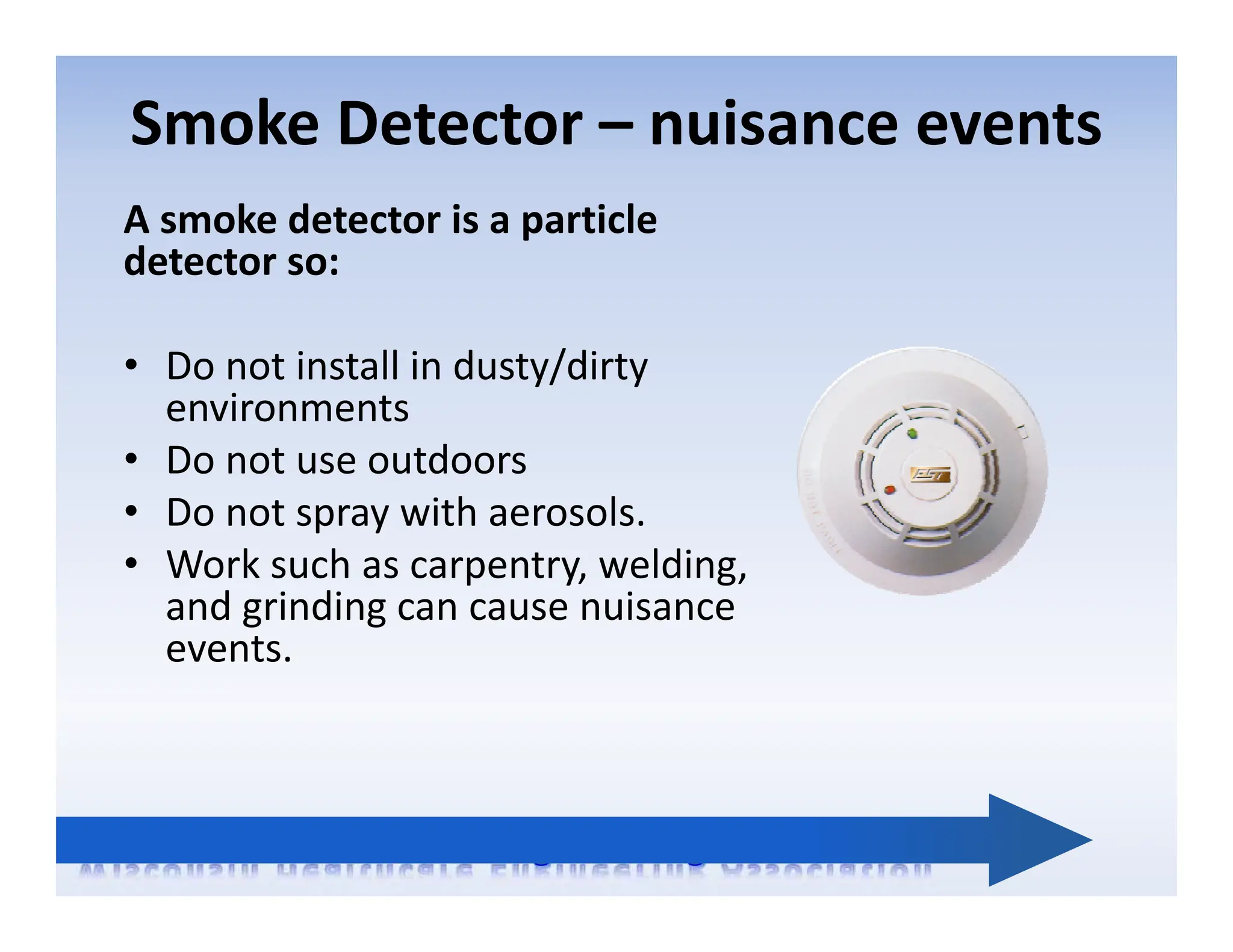 Smoke Detector – nuisance events
A smoke detector is a particle
detector so:
• Do not install in dusty/dirty
environments
• Do not use outdoors
• Do not spray with aerosols.
• Work such as carpentry, welding,
and grinding can cause nuisance
events.
 