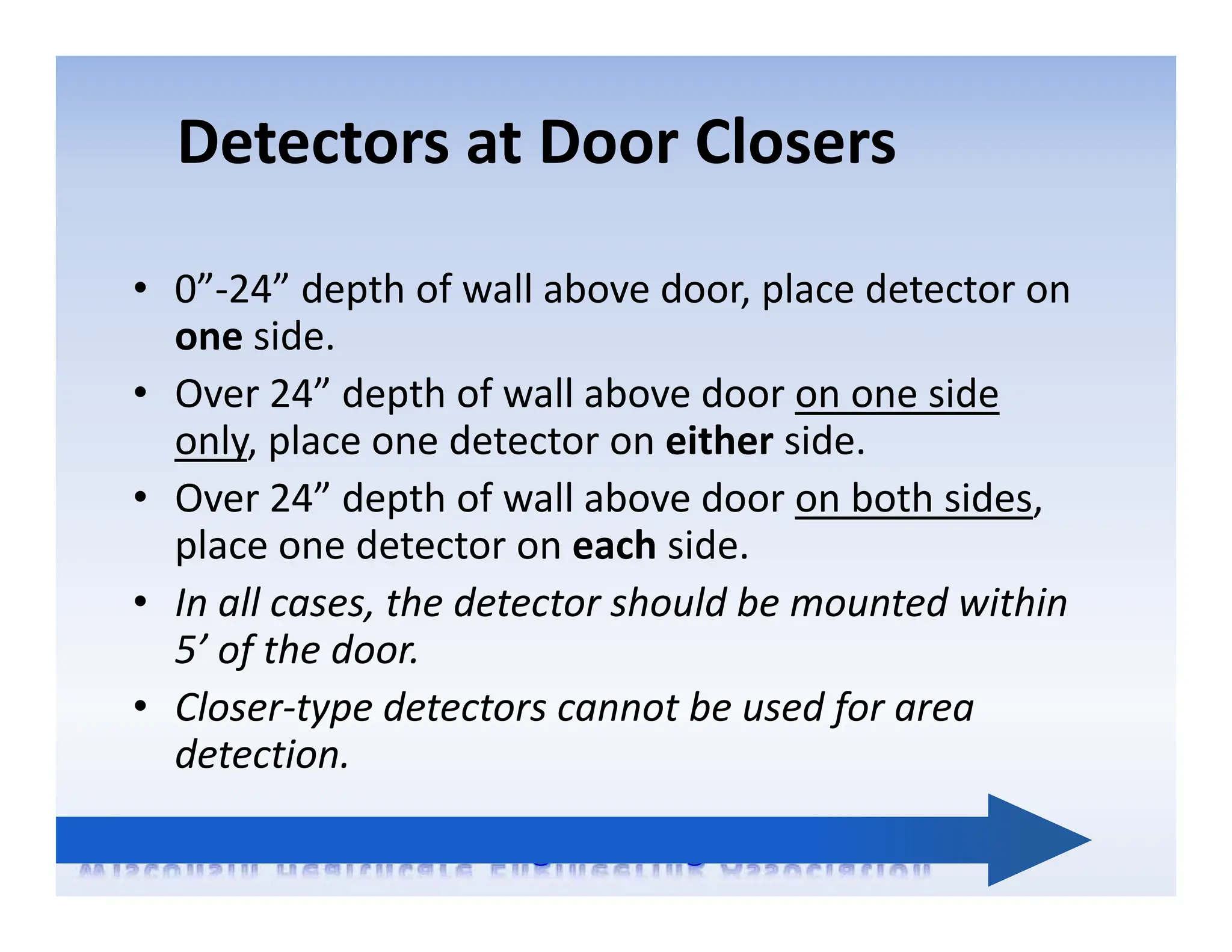 Detectors at Door Closers
• 0”‐24” depth of wall above door, place detector on
one side.
• Over 24” depth of wall above door on one side
only, place one detector on either side.
• Over 24” depth of wall above door on both sides,
place one detector on each side.
• In all cases, the detector should be mounted within
5’ of the door.
• Closer‐type detectors cannot be used for area
detection.
 