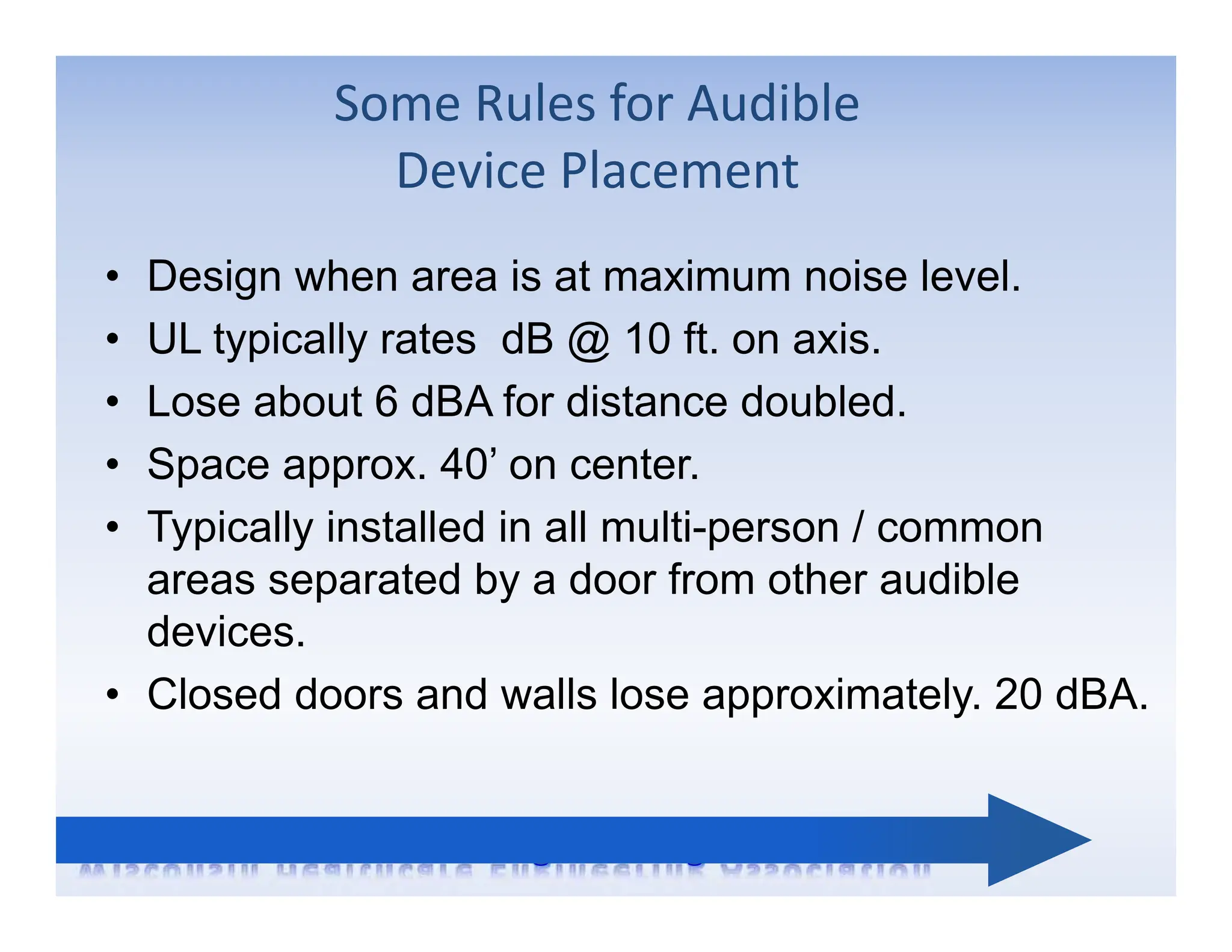 Some Rules for Audible
Device Placement
• Design when area is at maximum noise level.
• UL typically rates dB @ 10 ft. on axis.
• Lose about 6 dBA for distance doubled.
• Space approx. 40’ on center.
• Typically installed in all multi-person / common
areas separated by a door from other audible
devices.
• Closed doors and walls lose approximately. 20 dBA.
 