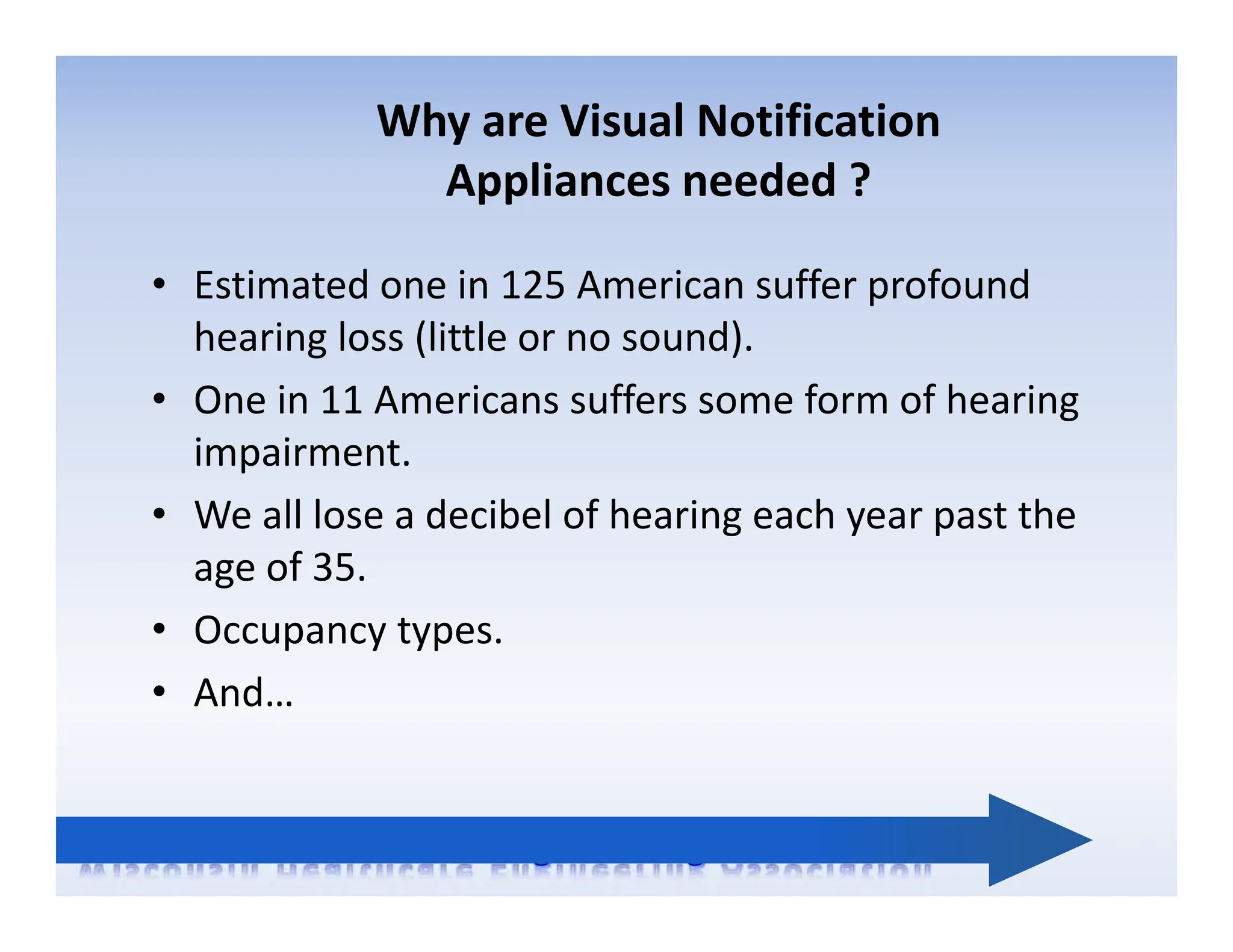 Why are Visual Notification
Appliances needed ?
• Estimated one in 125 American suffer profound
hearing loss (little or no sound).
• One in 11 Americans suffers some form of hearing
impairment.
• We all lose a decibel of hearing each year past the
age of 35.
• Occupancy types.
• And…
 