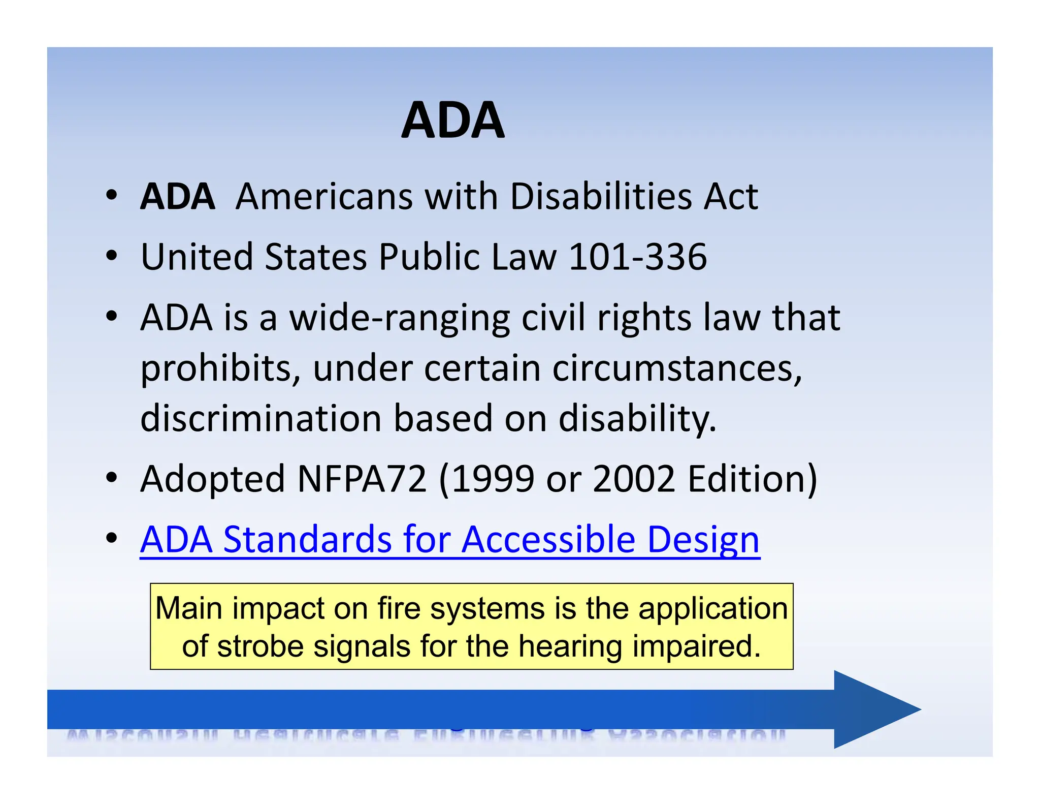 ADA
• ADA Americans with Disabilities Act
• United States Public Law 101‐336
• ADA is a wide‐ranging civil rights law that
prohibits, under certain circumstances,
discrimination based on disability.
• Adopted NFPA72 (1999 or 2002 Edition)
• ADA Standards for Accessible Design
Main impact on fire systems is the application
of strobe signals for the hearing impaired.
 
