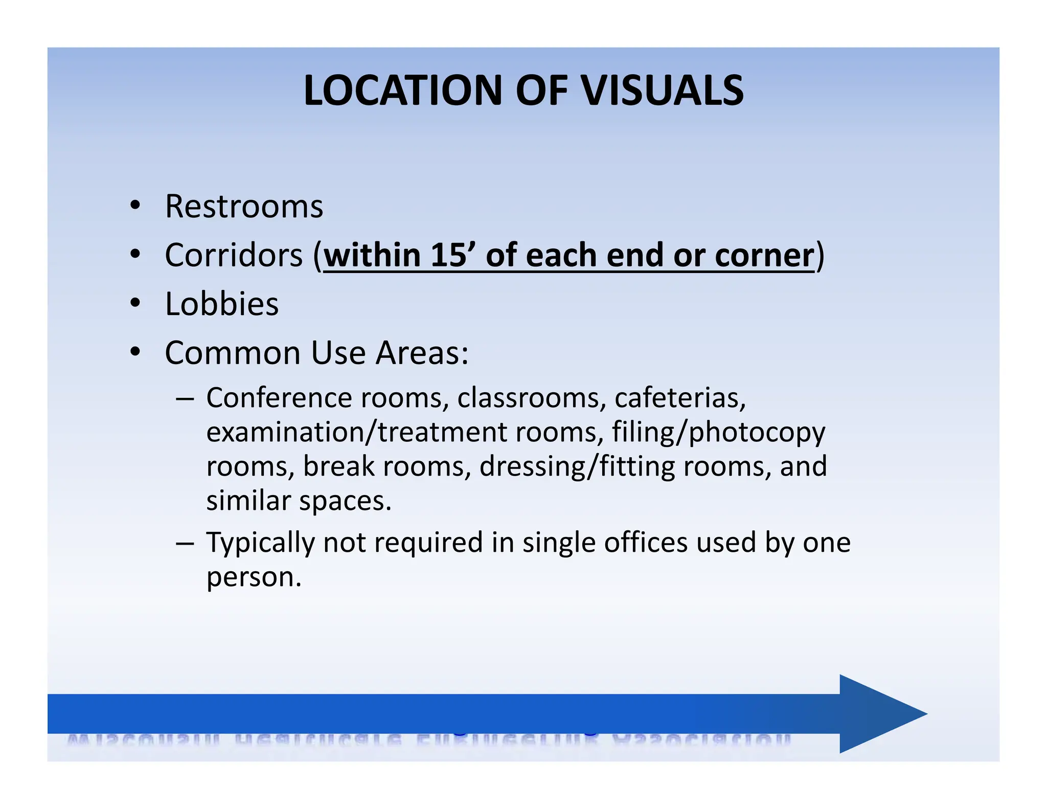 LOCATION OF VISUALS
• Restrooms
• Corridors (within 15’ of each end or corner)
• Lobbies
• Common Use Areas:
– Conference rooms, classrooms, cafeterias,
examination/treatment rooms, filing/photocopy
rooms, break rooms, dressing/fitting rooms, and
similar spaces.
– Typically not required in single offices used by one
person.
 