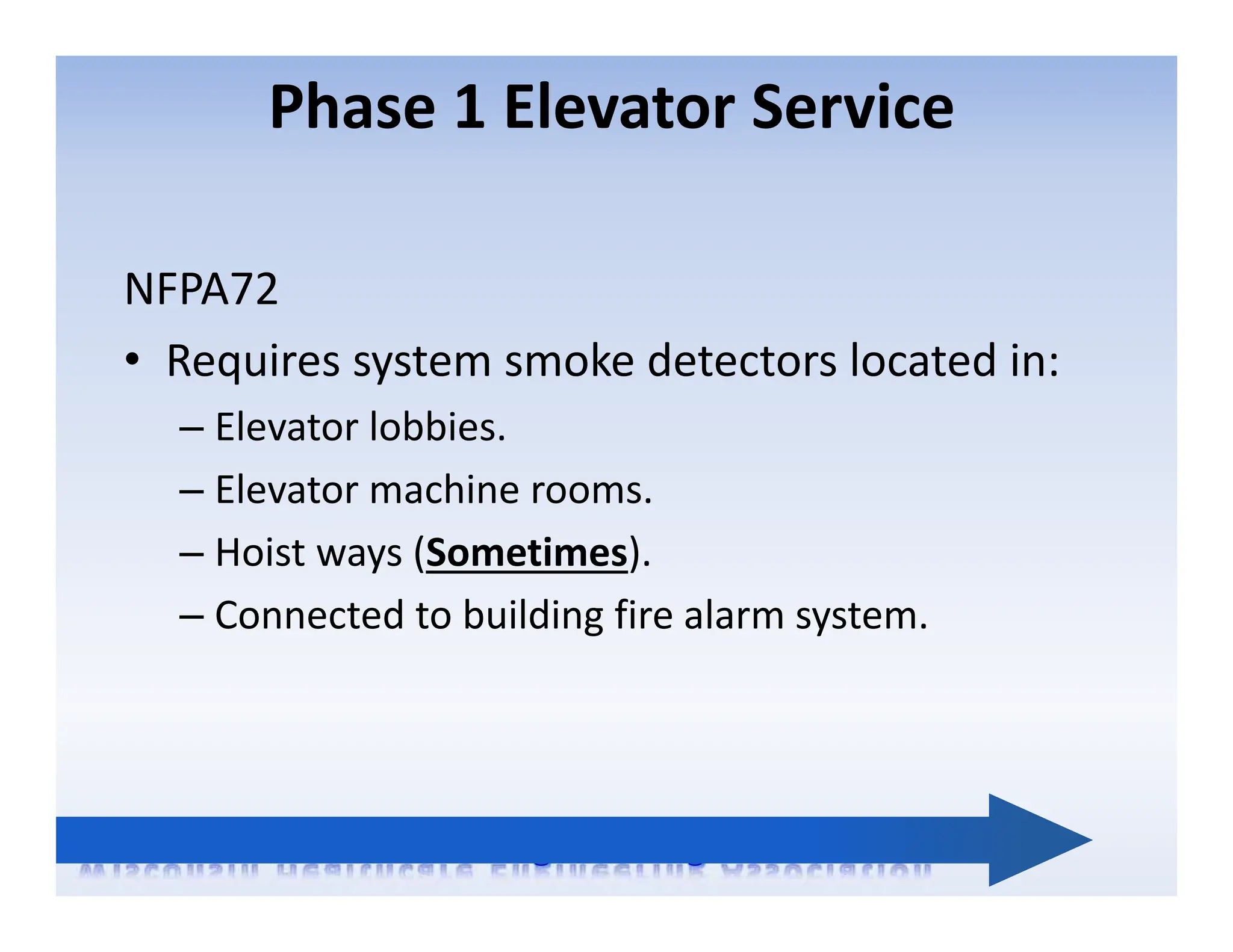 Phase 1 Elevator Service
NFPA72
• Requires system smoke detectors located in:
– Elevator lobbies.
– Elevator machine rooms.
– Hoist ways (Sometimes).
– Connected to building fire alarm system.
 