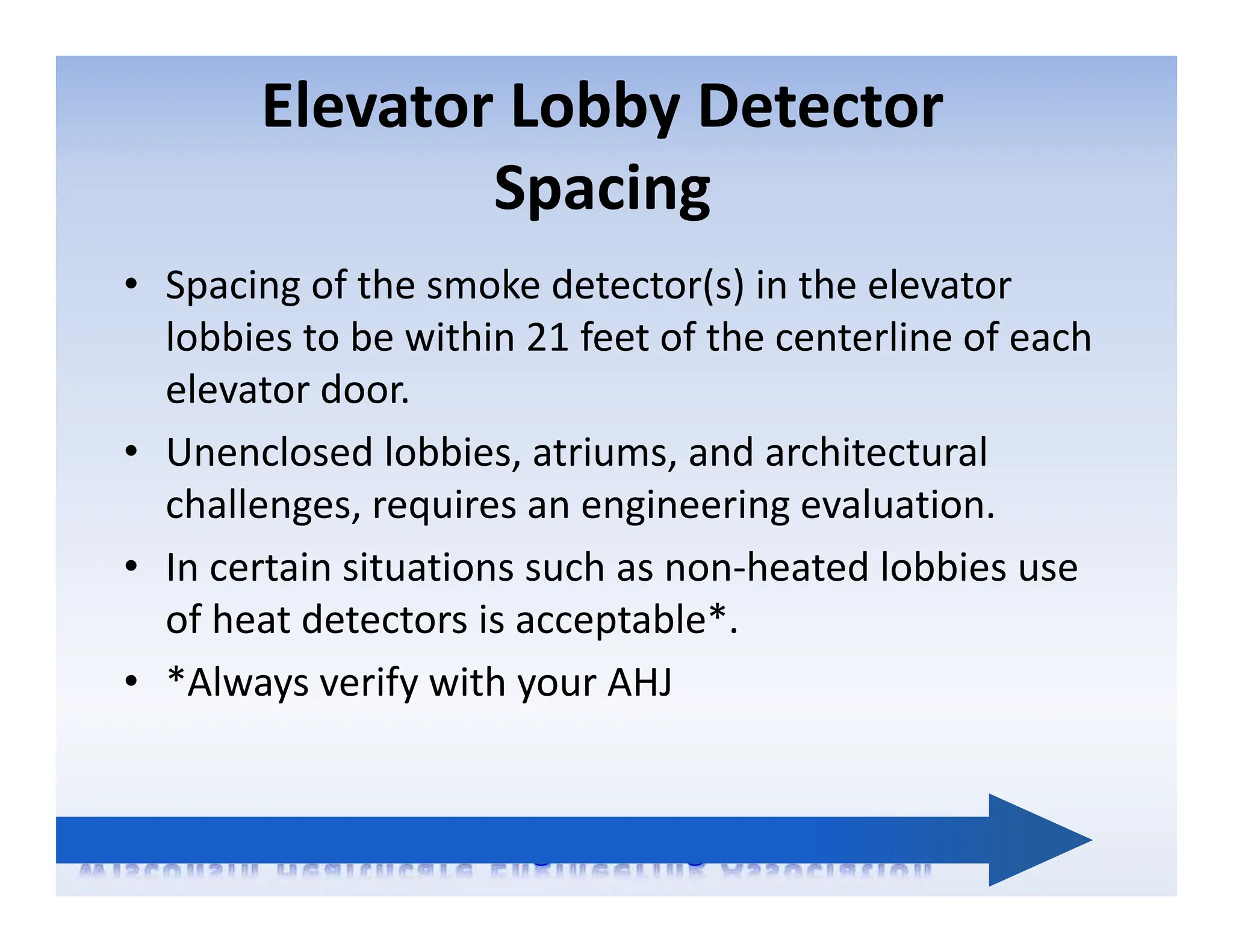 Elevator Lobby Detector
Spacing
• Spacing of the smoke detector(s) in the elevator
lobbies to be within 21 feet of the centerline of each
elevator door.
• Unenclosed lobbies, atriums, and architectural
challenges, requires an engineering evaluation.
• In certain situations such as non‐heated lobbies use
of heat detectors is acceptable*.
• *Always verify with your AHJ
 