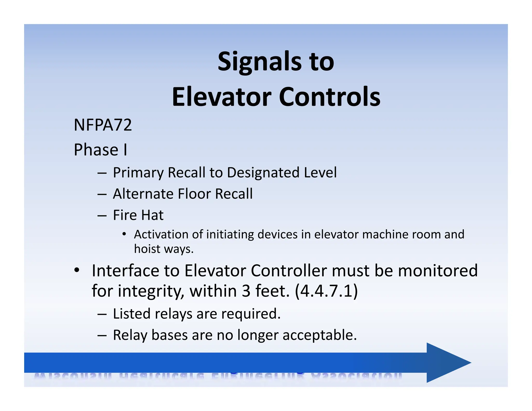 Signals to
Elevator Controls
NFPA72
Phase I
– Primary Recall to Designated Level
– Alternate Floor Recall
– Fire Hat
• Activation of initiating devices in elevator machine room and
hoist ways.
• Interface to Elevator Controller must be monitored
for integrity, within 3 feet. (4.4.7.1)
– Listed relays are required.
– Relay bases are no longer acceptable.
 