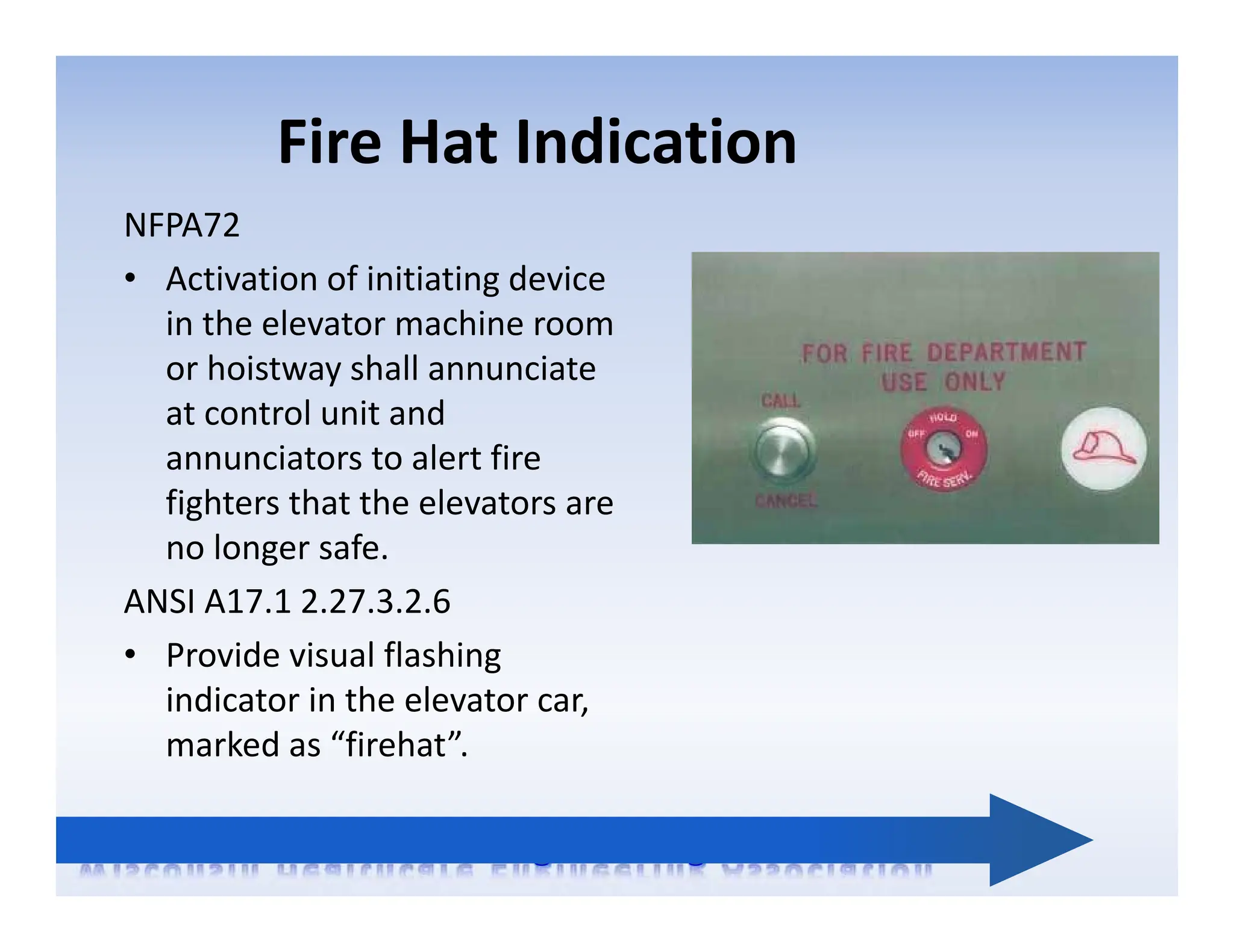 Fire Hat Indication
NFPA72
• Activation of initiating device
in the elevator machine room
or hoistway shall annunciate
at control unit and
annunciators to alert fire
fighters that the elevators are
no longer safe.
ANSI A17.1 2.27.3.2.6
• Provide visual flashing
indicator in the elevator car,
marked as “firehat”.
 