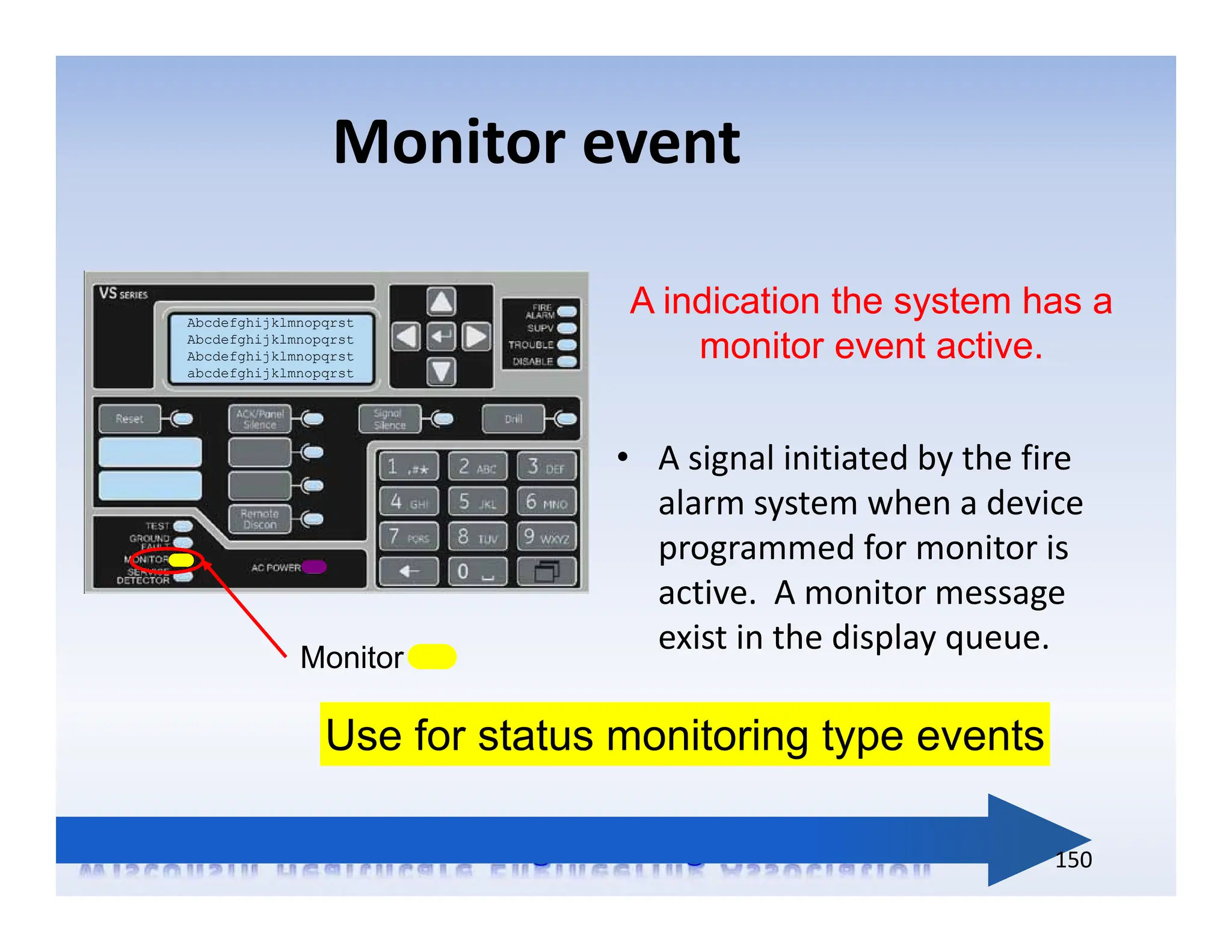 Monitor event
Abcdefghijklmnopqrst
Abcdefghijklmnopqrst
Abcdefghijklmnopqrst
abcdefghijklmnopqrst
Monitor
Use for status monitoring type events
A indication the system has a
monitor event active.
• A signal initiated by the fire
alarm system when a device
programmed for monitor is
active. A monitor message
exist in the display queue.
150
 
