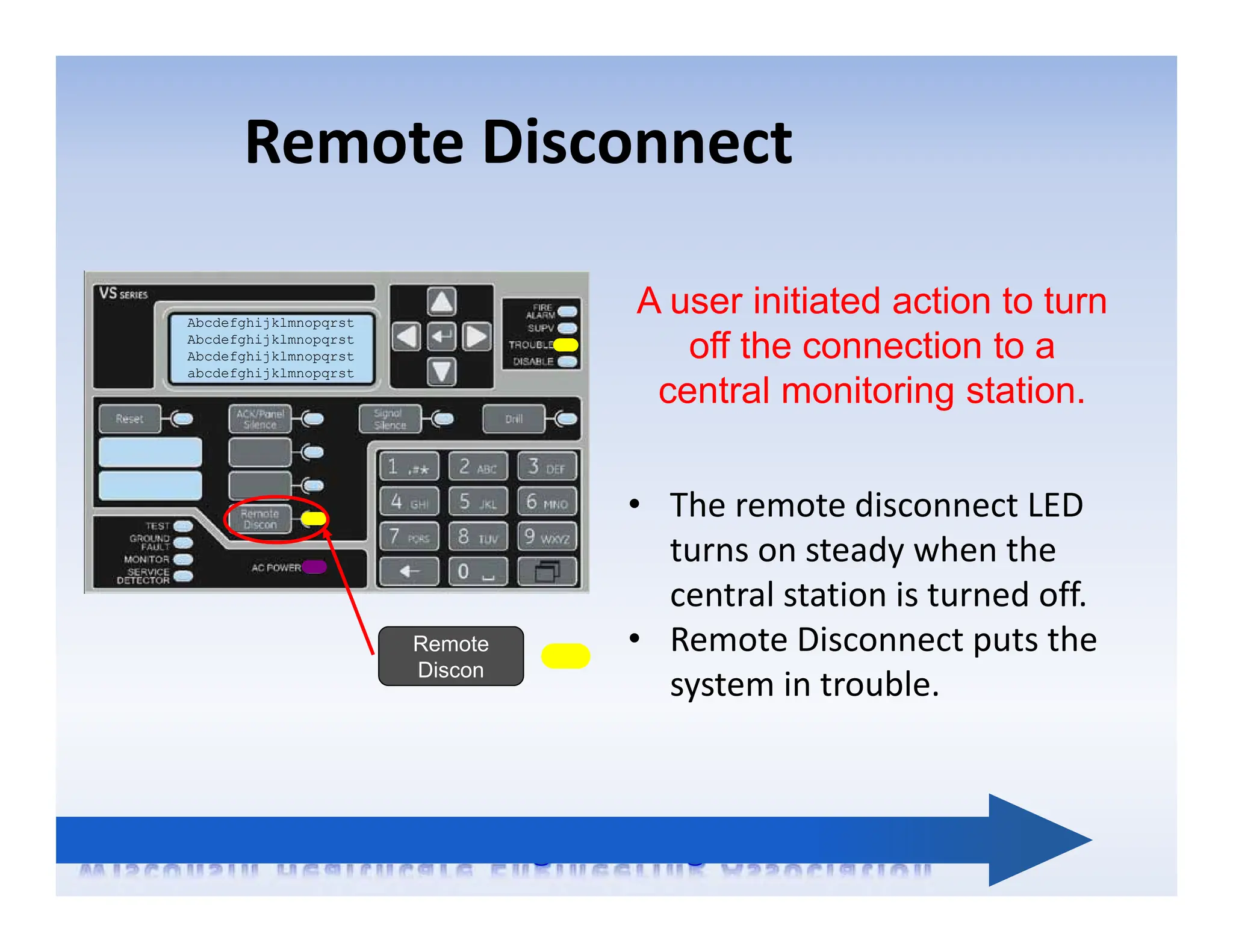 Remote Disconnect
Abcdefghijklmnopqrst
Abcdefghijklmnopqrst
Abcdefghijklmnopqrst
abcdefghijklmnopqrst
Remote
Discon
A user initiated action to turn
off the connection to a
central monitoring station.
• The remote disconnect LED
turns on steady when the
central station is turned off.
• Remote Disconnect puts the
system in trouble.
 