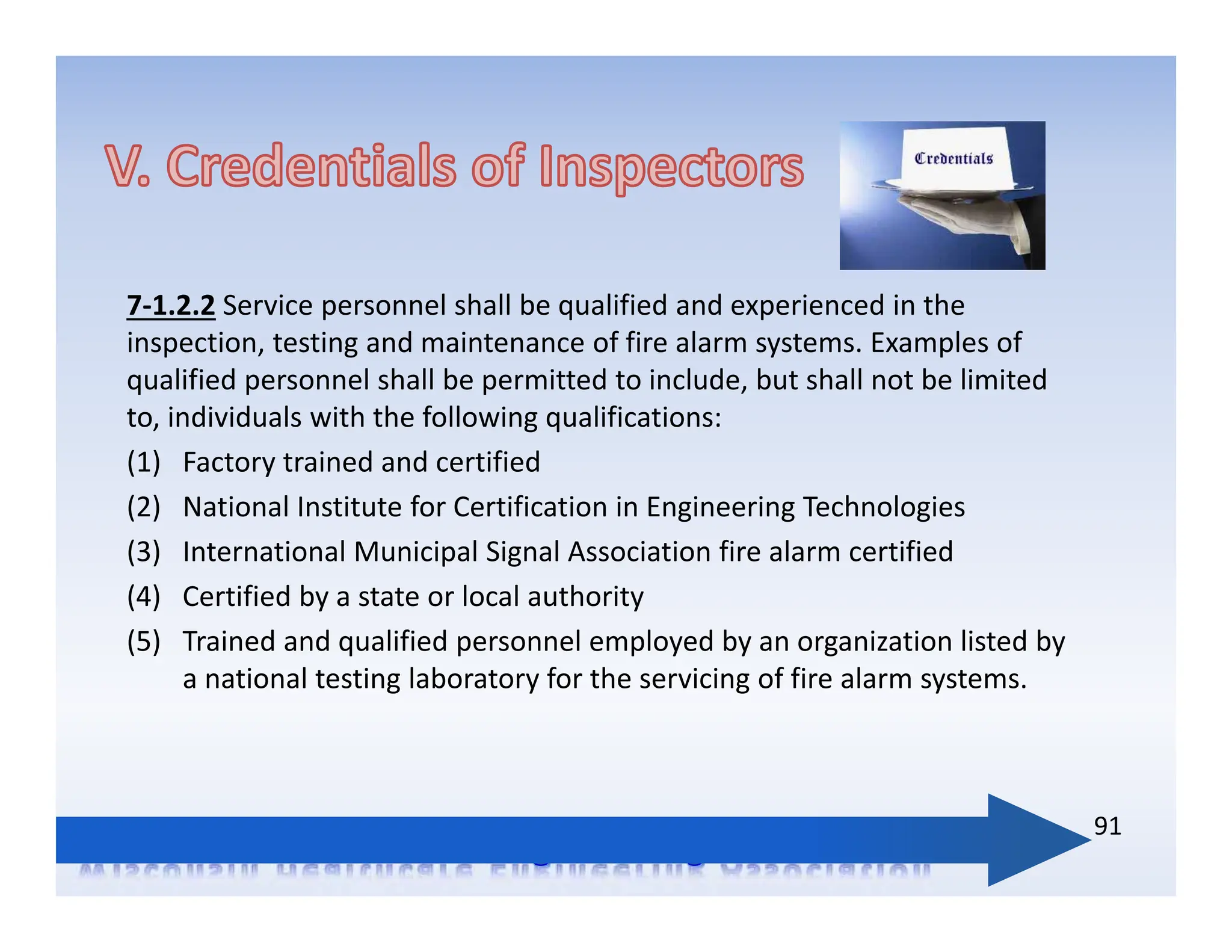 7‐1.2.2 Service personnel shall be qualified and experienced in the
inspection, testing and maintenance of fire alarm systems. Examples of
qualified personnel shall be permitted to include, but shall not be limited
to, individuals with the following qualifications:
(1) Factory trained and certified
(2) National Institute for Certification in Engineering Technologies
(3) International Municipal Signal Association fire alarm certified
(4) Certified by a state or local authority
(5) Trained and qualified personnel employed by an organization listed by
a national testing laboratory for the servicing of fire alarm systems.
91
 