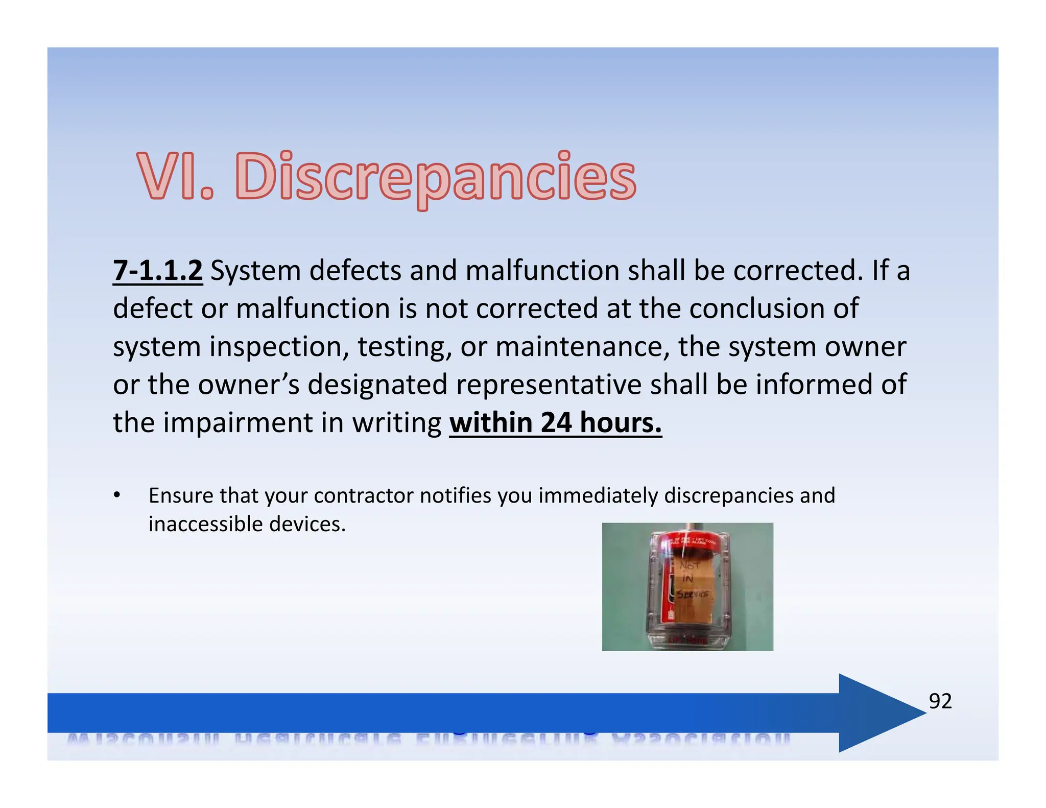 7‐1.1.2 System defects and malfunction shall be corrected. If a
defect or malfunction is not corrected at the conclusion of
system inspection, testing, or maintenance, the system owner
or the owner’s designated representative shall be informed of
the impairment in writing within 24 hours.
• Ensure that your contractor notifies you immediately discrepancies and
inaccessible devices.
92
 