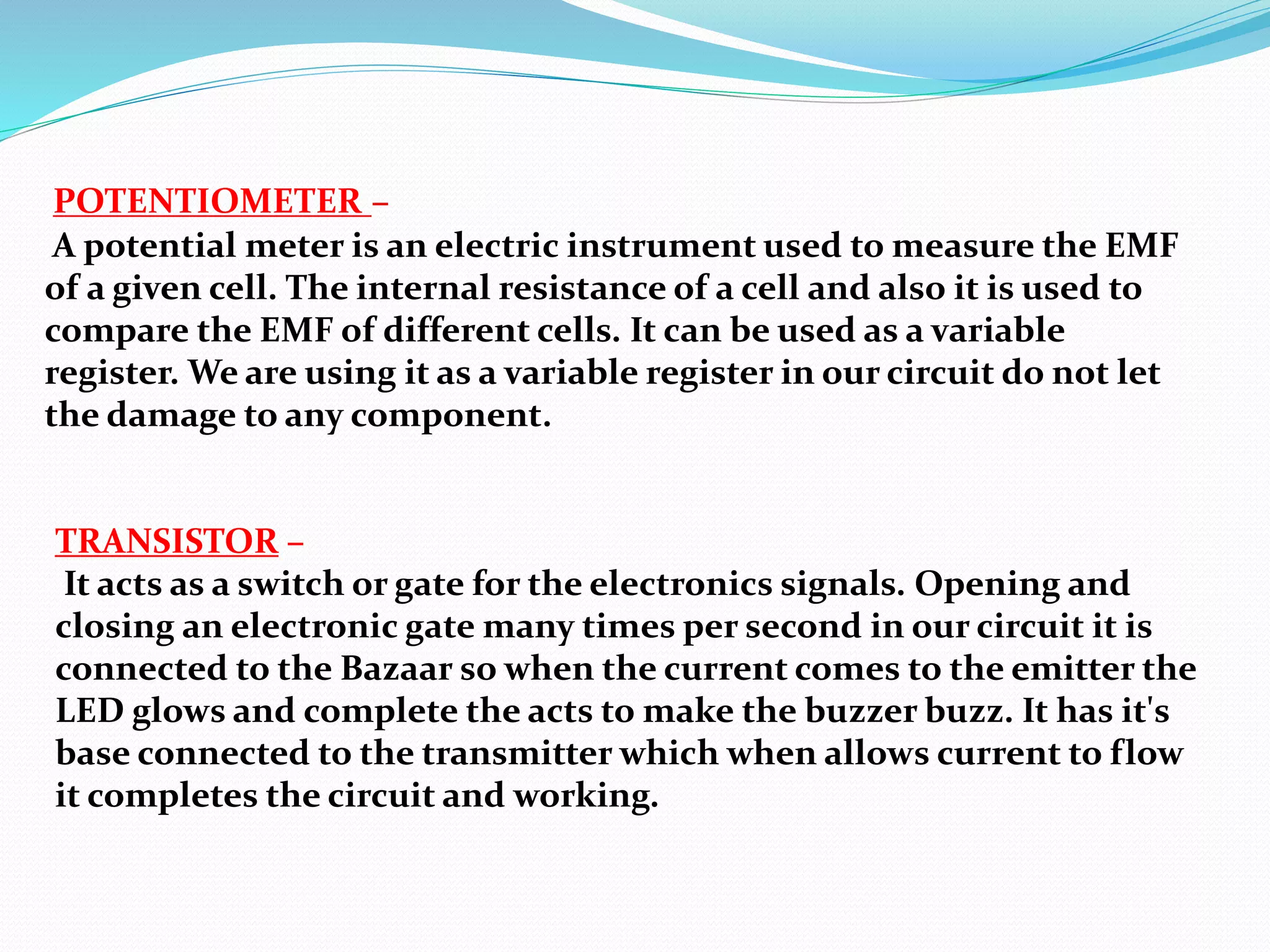 POTENTIOMETER –
A potential meter is an electric instrument used to measure the EMF
of a given cell. The internal resistance of a cell and also it is used to
compare the EMF of different cells. It can be used as a variable
register. We are using it as a variable register in our circuit do not let
the damage to any component.
TRANSISTOR –
It acts as a switch or gate for the electronics signals. Opening and
closing an electronic gate many times per second in our circuit it is
connected to the Bazaar so when the current comes to the emitter the
LED glows and complete the acts to make the buzzer buzz. It has it's
base connected to the transmitter which when allows current to flow
it completes the circuit and working.
 