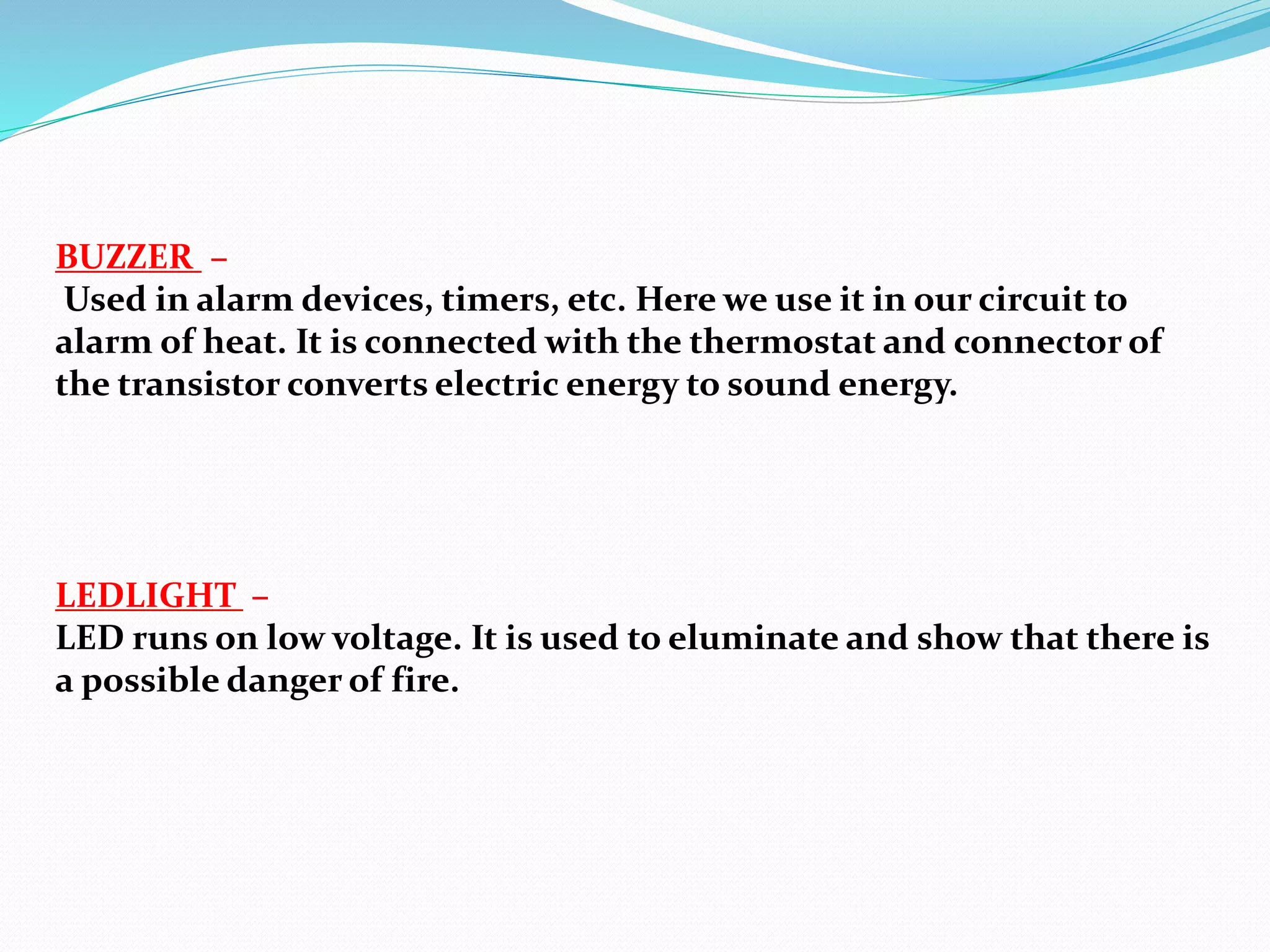 LEDLIGHT –
LED runs on low voltage. It is used to eluminate and show that there is
a possible danger of fire.
BUZZER –
Used in alarm devices, timers, etc. Here we use it in our circuit to
alarm of heat. It is connected with the thermostat and connector of
the transistor converts electric energy to sound energy.
 