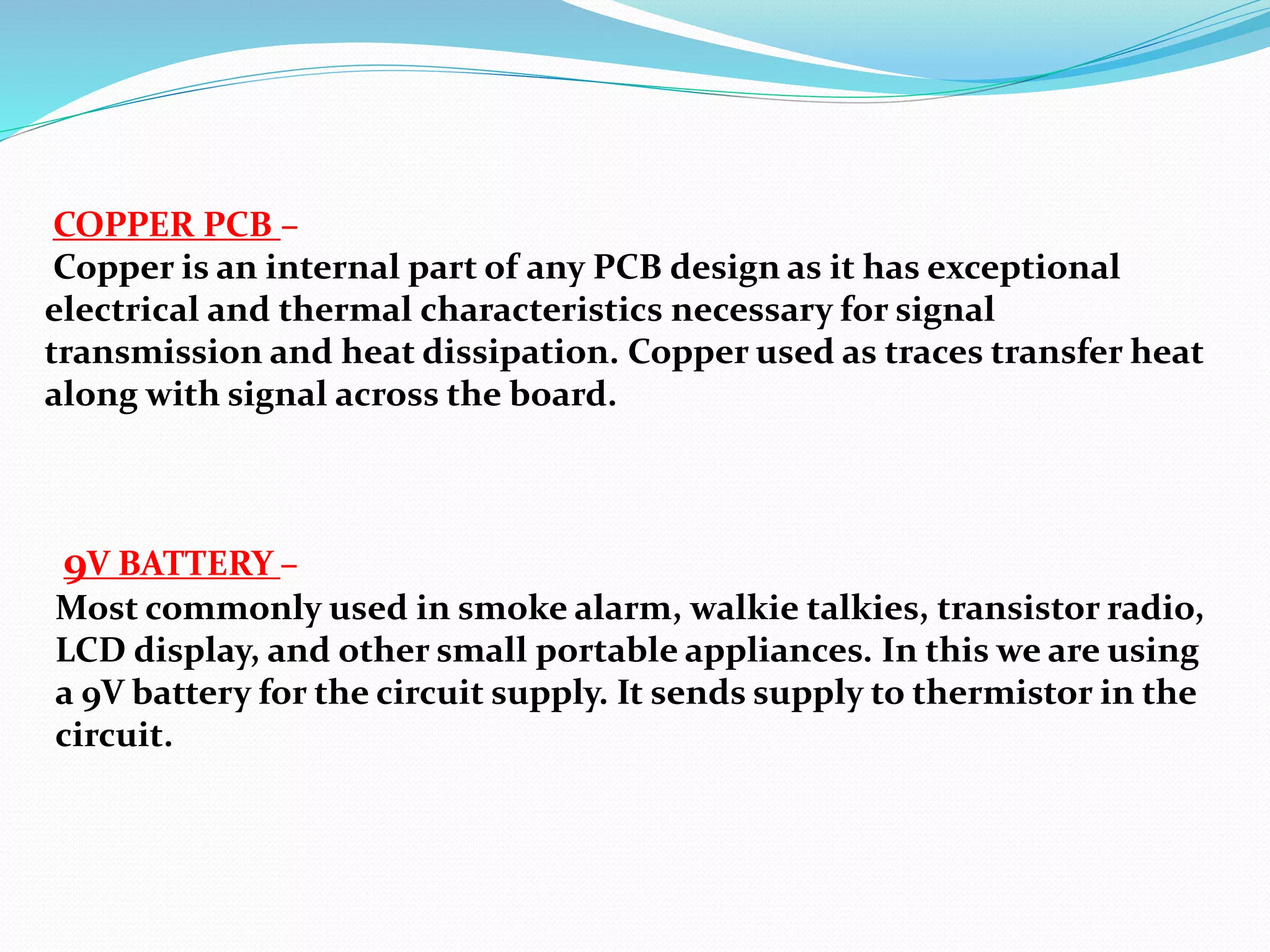 COPPER PCB –
Copper is an internal part of any PCB design as it has exceptional
electrical and thermal characteristics necessary for signal
transmission and heat dissipation. Copper used as traces transfer heat
along with signal across the board.
9V BATTERY –
Most commonly used in smoke alarm, walkie talkies, transistor radio,
LCD display, and other small portable appliances. In this we are using
a 9V battery for the circuit supply. It sends supply to thermistor in the
circuit.
 