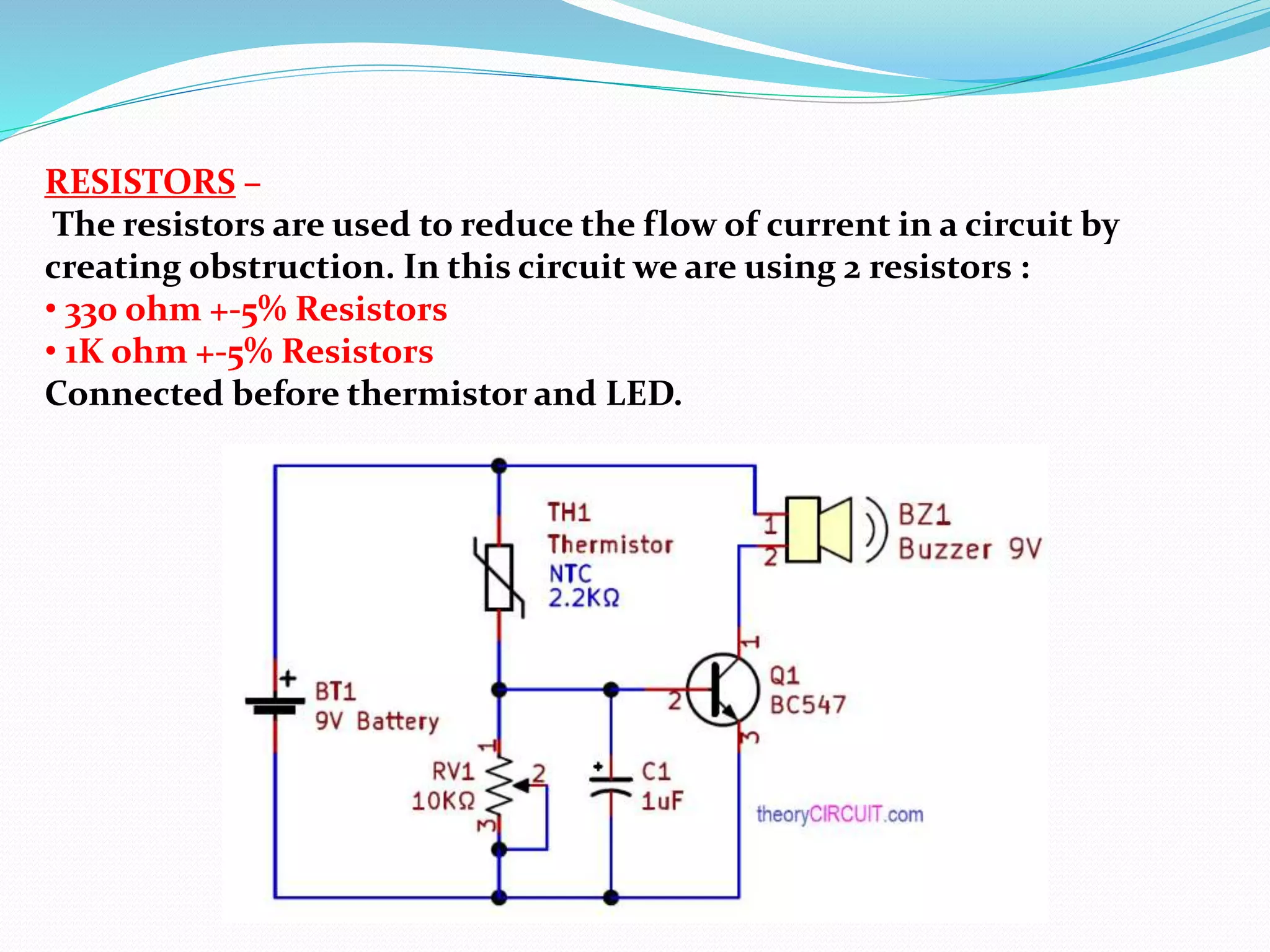 RESISTORS –
The resistors are used to reduce the flow of current in a circuit by
creating obstruction. In this circuit we are using 2 resistors :
• 330 ohm +-5% Resistors
• 1K ohm +-5% Resistors
Connected before thermistor and LED.
 