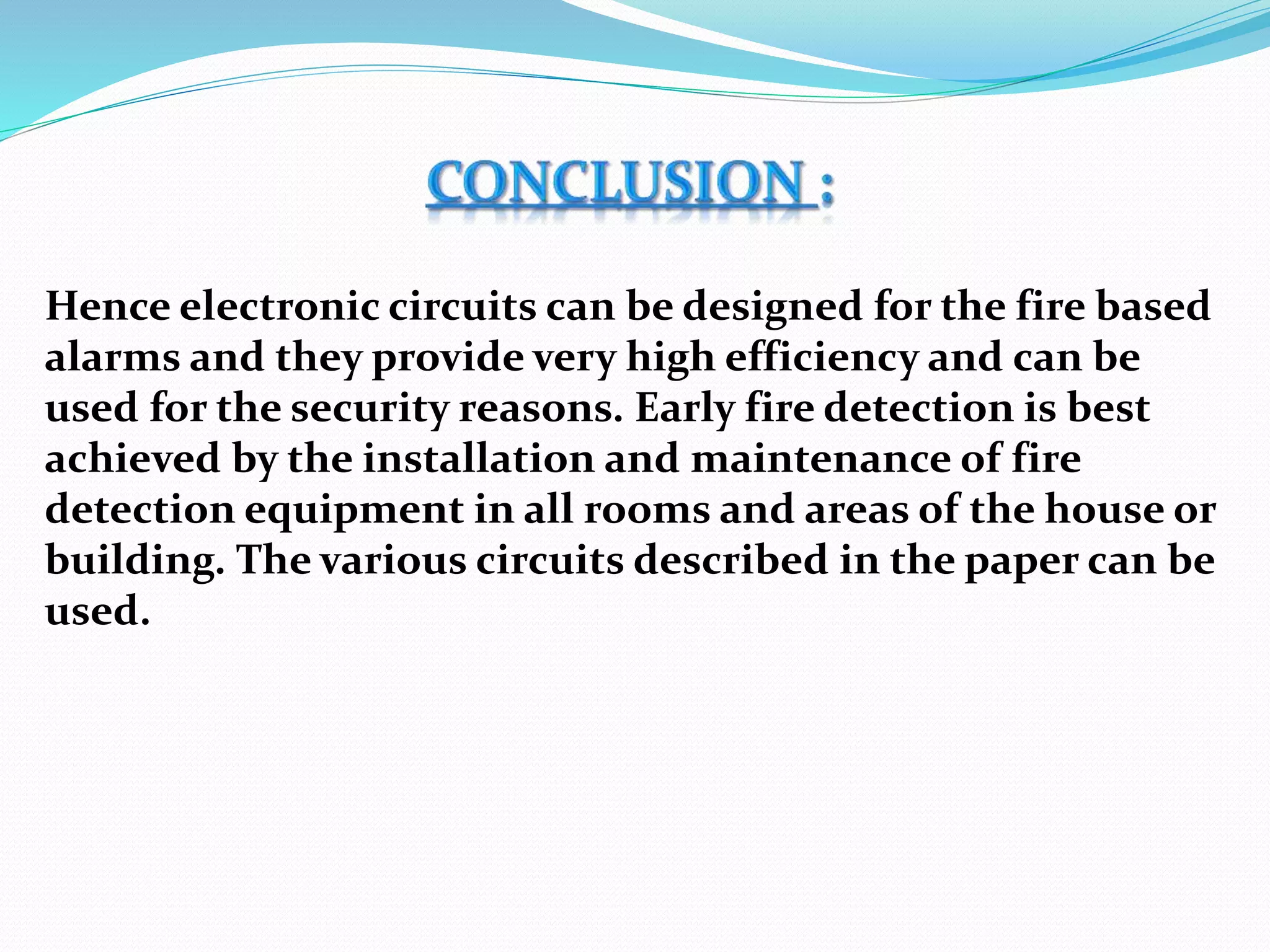 Hence electronic circuits can be designed for the fire based
alarms and they provide very high efficiency and can be
used for the security reasons. Early fire detection is best
achieved by the installation and maintenance of fire
detection equipment in all rooms and areas of the house or
building. The various circuits described in the paper can be
used.
 