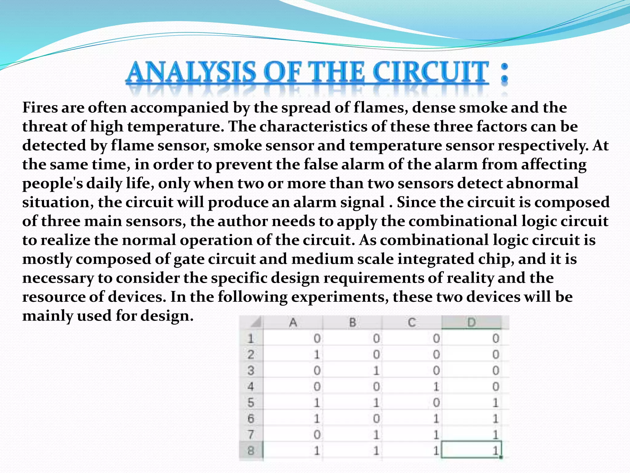 Fires are often accompanied by the spread of flames, dense smoke and the
threat of high temperature. The characteristics of these three factors can be
detected by flame sensor, smoke sensor and temperature sensor respectively. At
the same time, in order to prevent the false alarm of the alarm from affecting
people's daily life, only when two or more than two sensors detect abnormal
situation, the circuit will produce an alarm signal . Since the circuit is composed
of three main sensors, the author needs to apply the combinational logic circuit
to realize the normal operation of the circuit. As combinational logic circuit is
mostly composed of gate circuit and medium scale integrated chip, and it is
necessary to consider the specific design requirements of reality and the
resource of devices. In the following experiments, these two devices will be
mainly used for design.
 