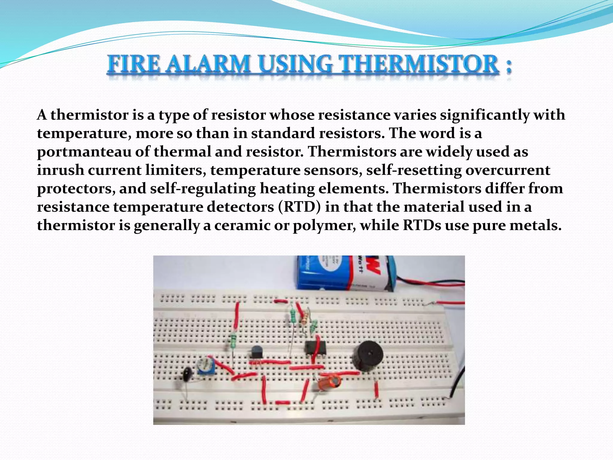 A thermistor is a type of resistor whose resistance varies significantly with
temperature, more so than in standard resistors. The word is a
portmanteau of thermal and resistor. Thermistors are widely used as
inrush current limiters, temperature sensors, self-resetting overcurrent
protectors, and self-regulating heating elements. Thermistors differ from
resistance temperature detectors (RTD) in that the material used in a
thermistor is generally a ceramic or polymer, while RTDs use pure metals.
 